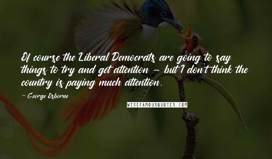 George Osborne Quotes: Of course the Liberal Democrats are going to say things to try and get attention - but I don't think the country is paying much attention.