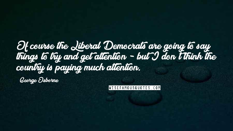 George Osborne Quotes: Of course the Liberal Democrats are going to say things to try and get attention - but I don't think the country is paying much attention.