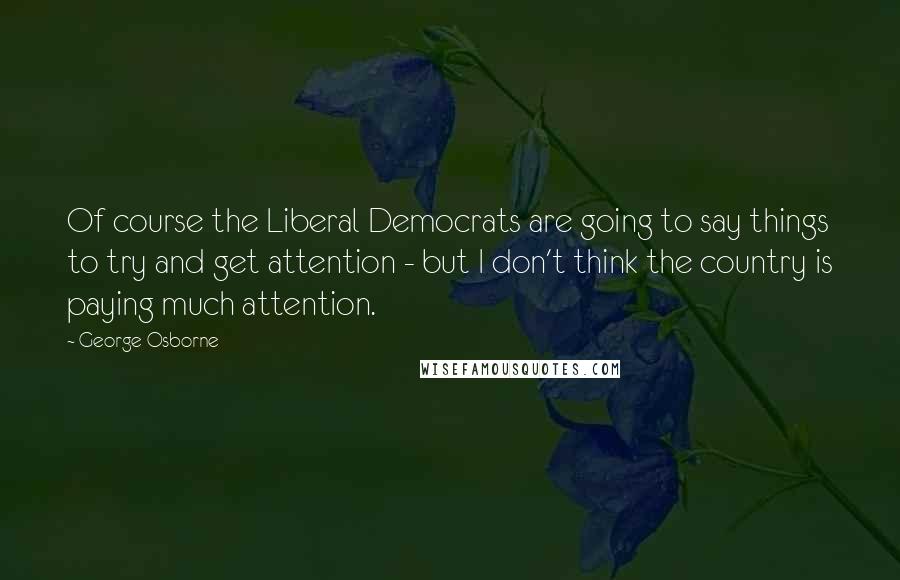 George Osborne Quotes: Of course the Liberal Democrats are going to say things to try and get attention - but I don't think the country is paying much attention.