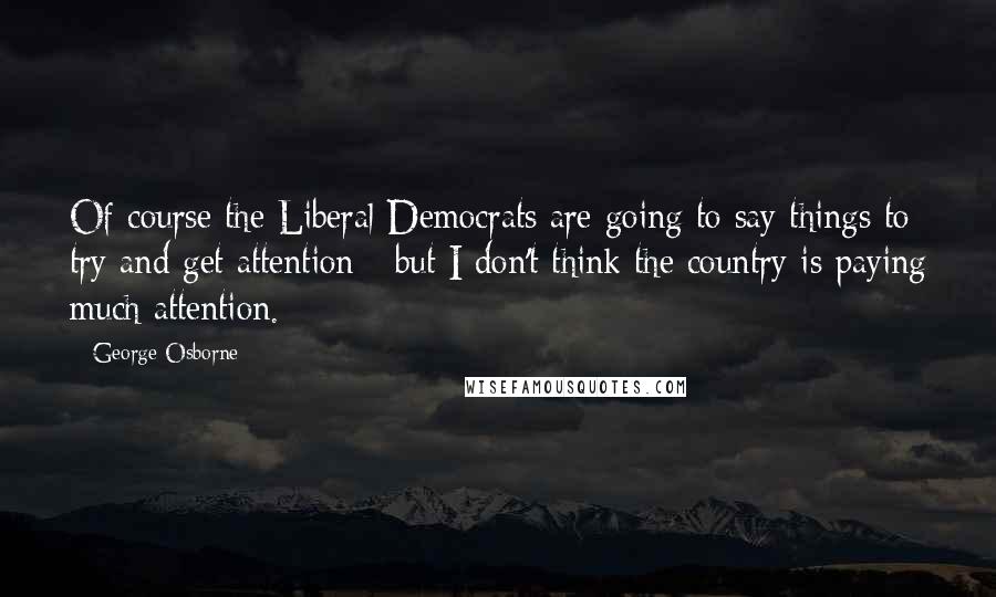 George Osborne Quotes: Of course the Liberal Democrats are going to say things to try and get attention - but I don't think the country is paying much attention.