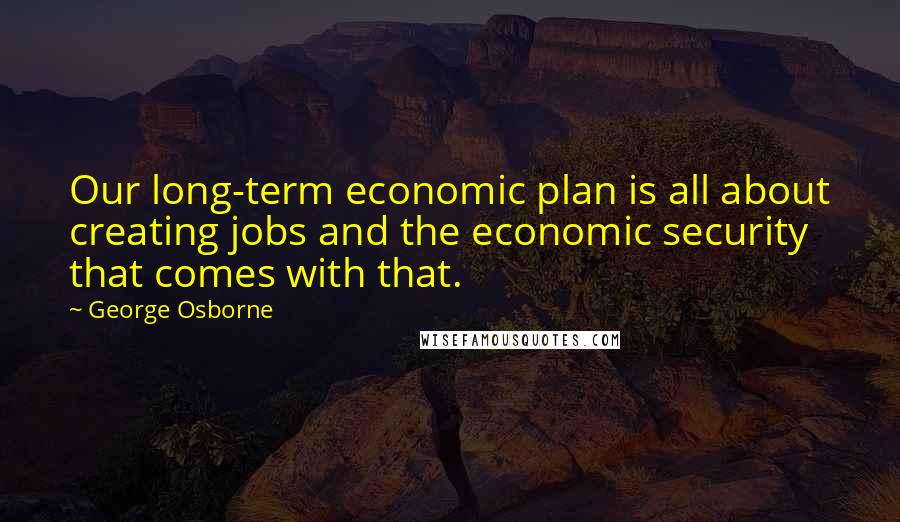 George Osborne Quotes: Our long-term economic plan is all about creating jobs and the economic security that comes with that.