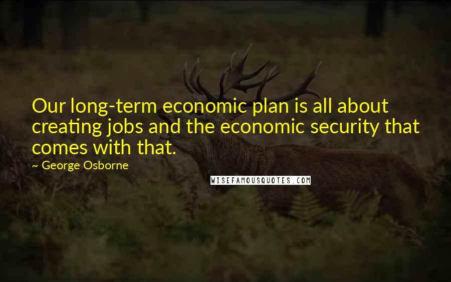 George Osborne Quotes: Our long-term economic plan is all about creating jobs and the economic security that comes with that.