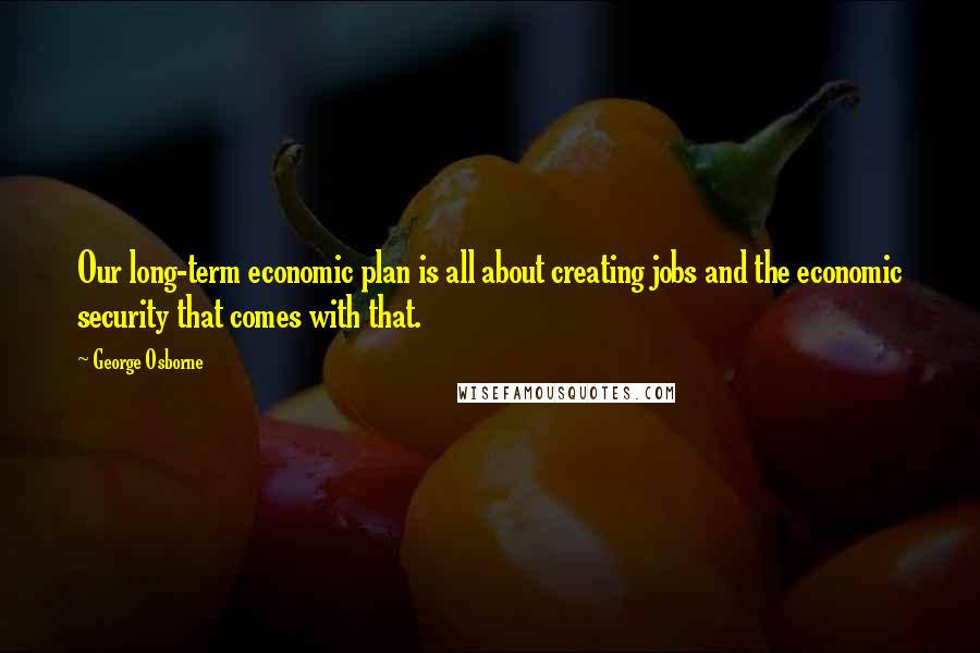 George Osborne Quotes: Our long-term economic plan is all about creating jobs and the economic security that comes with that.