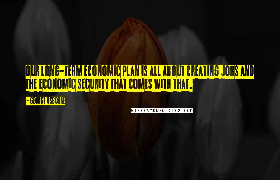 George Osborne Quotes: Our long-term economic plan is all about creating jobs and the economic security that comes with that.