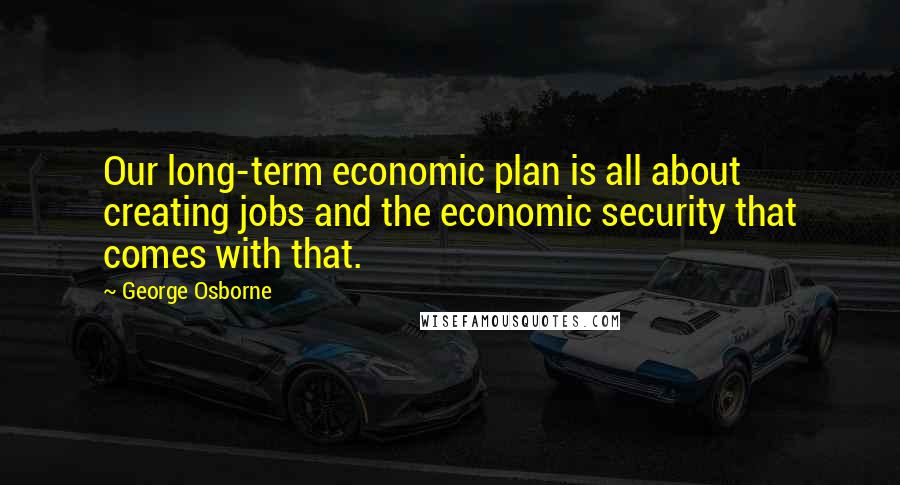 George Osborne Quotes: Our long-term economic plan is all about creating jobs and the economic security that comes with that.