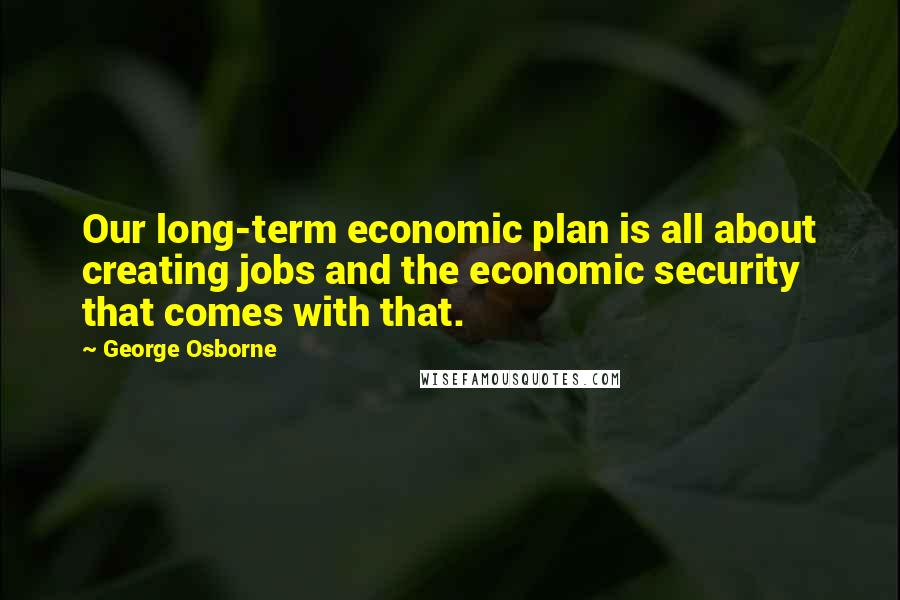George Osborne Quotes: Our long-term economic plan is all about creating jobs and the economic security that comes with that.