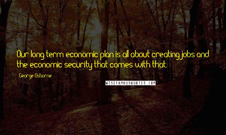 George Osborne Quotes: Our long-term economic plan is all about creating jobs and the economic security that comes with that.