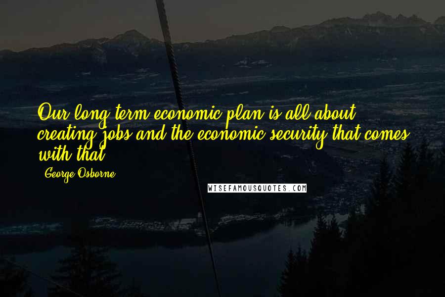 George Osborne Quotes: Our long-term economic plan is all about creating jobs and the economic security that comes with that.