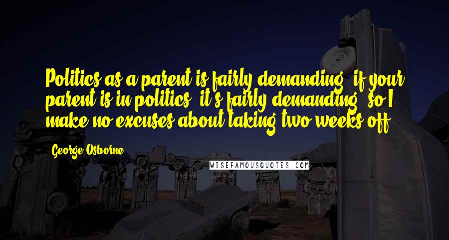 George Osborne Quotes: Politics as a parent is fairly demanding; if your parent is in politics, it's fairly demanding, so I make no excuses about taking two weeks off.