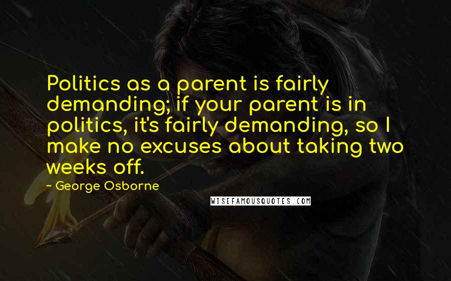 George Osborne Quotes: Politics as a parent is fairly demanding; if your parent is in politics, it's fairly demanding, so I make no excuses about taking two weeks off.