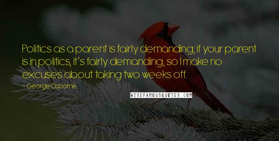 George Osborne Quotes: Politics as a parent is fairly demanding; if your parent is in politics, it's fairly demanding, so I make no excuses about taking two weeks off.