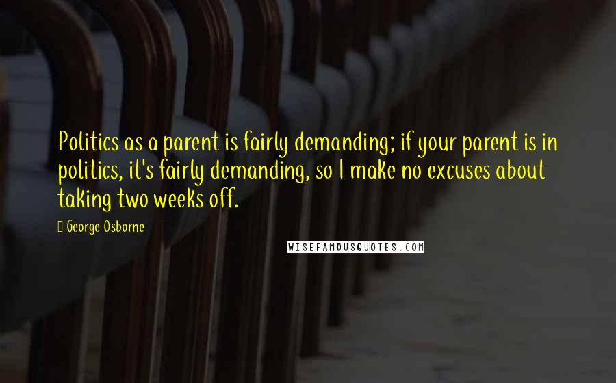 George Osborne Quotes: Politics as a parent is fairly demanding; if your parent is in politics, it's fairly demanding, so I make no excuses about taking two weeks off.