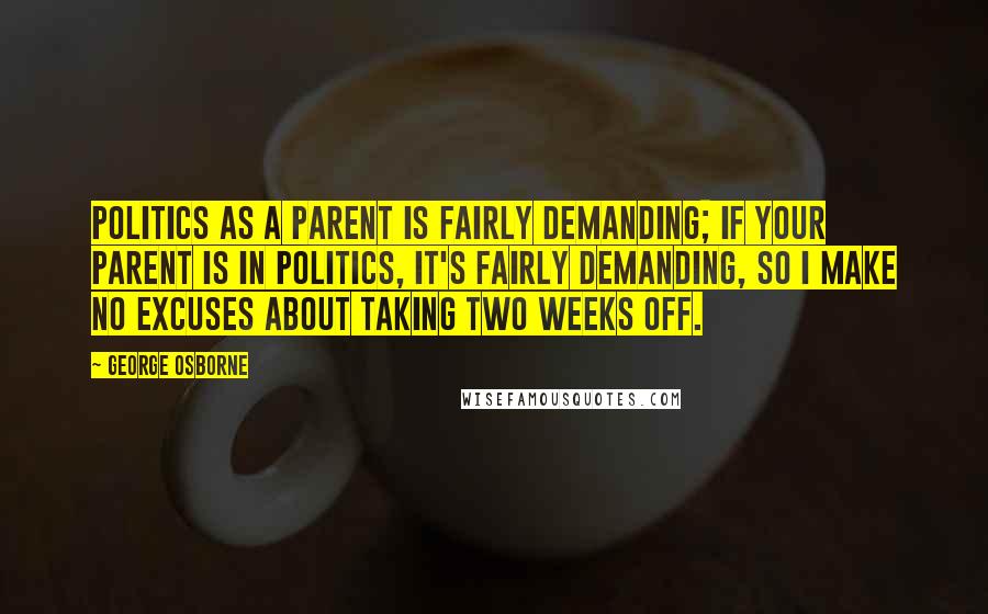 George Osborne Quotes: Politics as a parent is fairly demanding; if your parent is in politics, it's fairly demanding, so I make no excuses about taking two weeks off.
