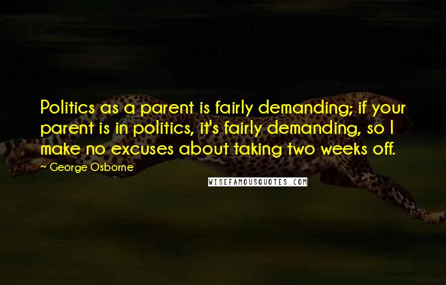 George Osborne Quotes: Politics as a parent is fairly demanding; if your parent is in politics, it's fairly demanding, so I make no excuses about taking two weeks off.