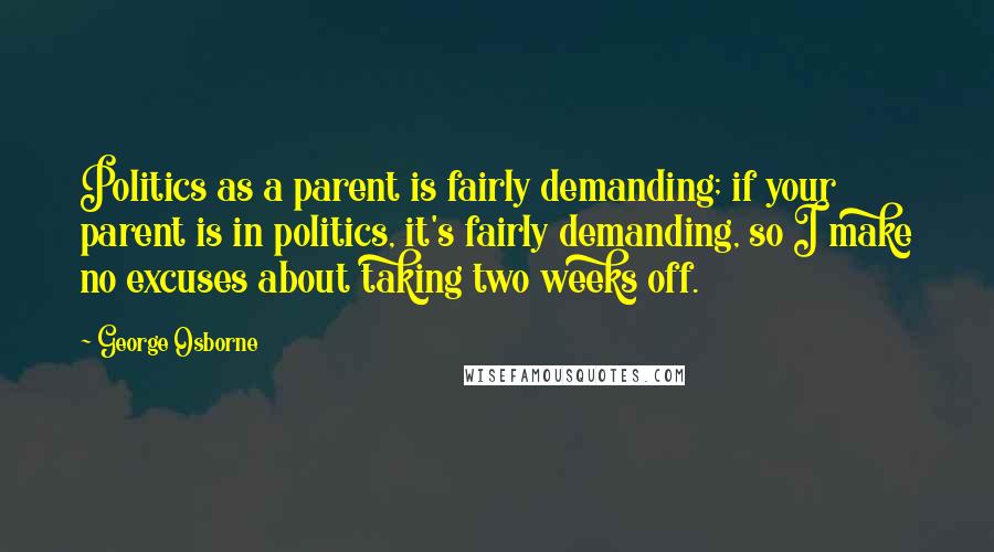 George Osborne Quotes: Politics as a parent is fairly demanding; if your parent is in politics, it's fairly demanding, so I make no excuses about taking two weeks off.