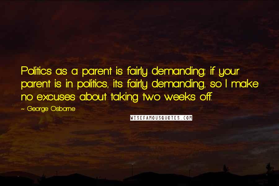 George Osborne Quotes: Politics as a parent is fairly demanding; if your parent is in politics, it's fairly demanding, so I make no excuses about taking two weeks off.