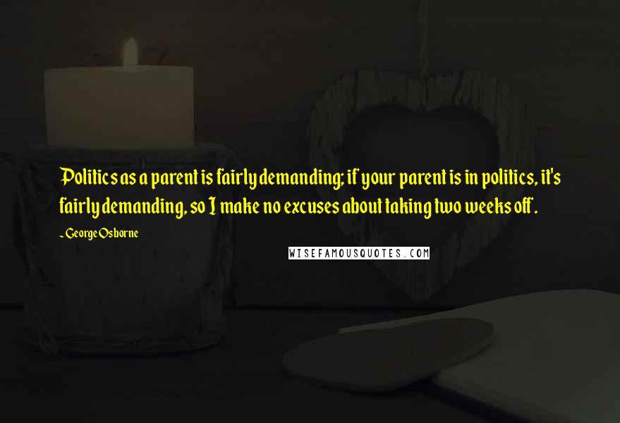 George Osborne Quotes: Politics as a parent is fairly demanding; if your parent is in politics, it's fairly demanding, so I make no excuses about taking two weeks off.