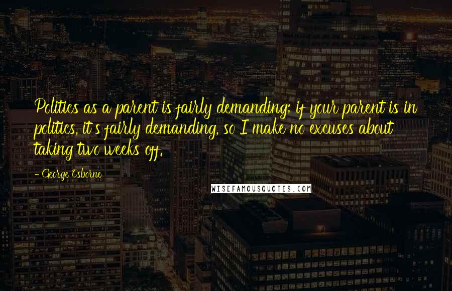 George Osborne Quotes: Politics as a parent is fairly demanding; if your parent is in politics, it's fairly demanding, so I make no excuses about taking two weeks off.
