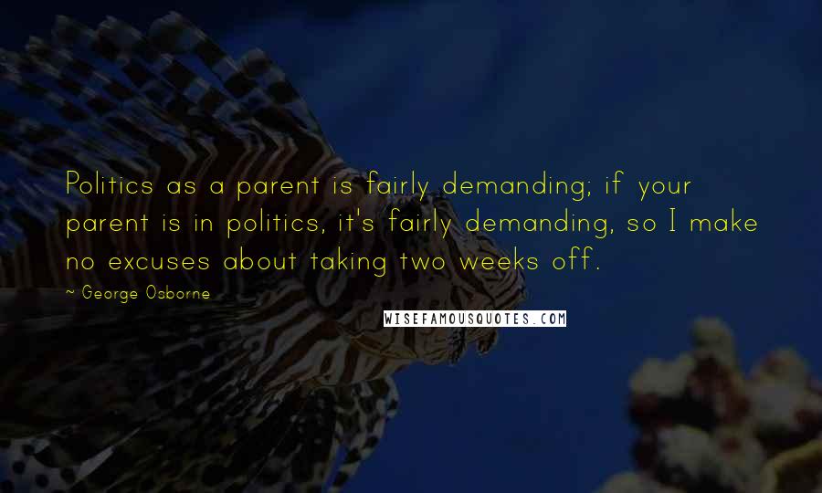 George Osborne Quotes: Politics as a parent is fairly demanding; if your parent is in politics, it's fairly demanding, so I make no excuses about taking two weeks off.