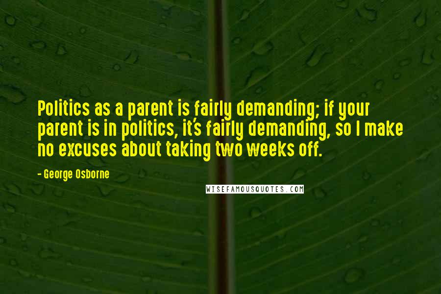 George Osborne Quotes: Politics as a parent is fairly demanding; if your parent is in politics, it's fairly demanding, so I make no excuses about taking two weeks off.