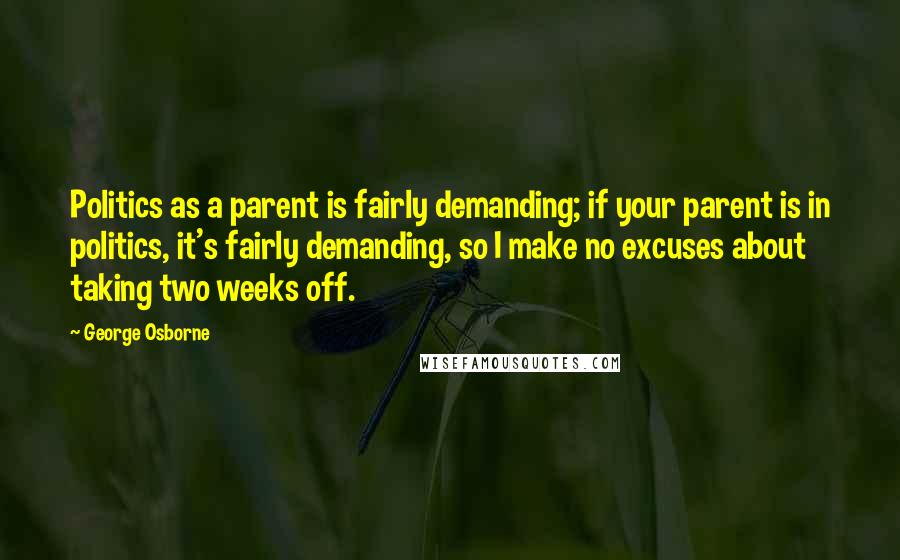 George Osborne Quotes: Politics as a parent is fairly demanding; if your parent is in politics, it's fairly demanding, so I make no excuses about taking two weeks off.