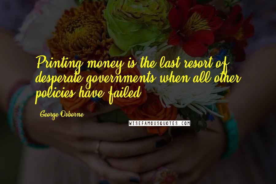 George Osborne Quotes: Printing money is the last resort of desperate governments when all other policies have failed.