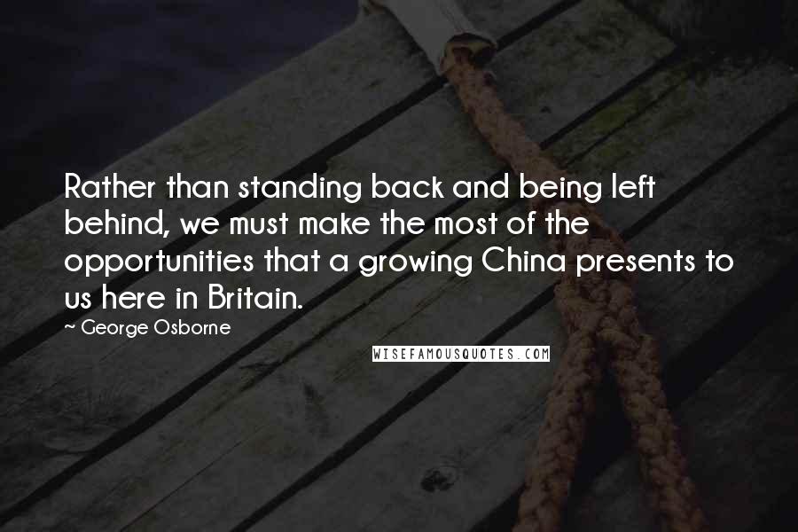 George Osborne Quotes: Rather than standing back and being left behind, we must make the most of the opportunities that a growing China presents to us here in Britain.