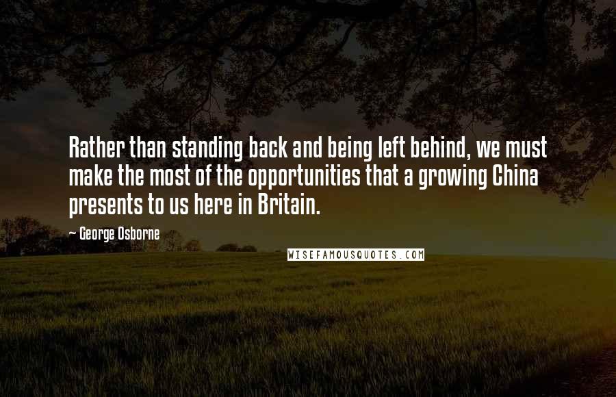 George Osborne Quotes: Rather than standing back and being left behind, we must make the most of the opportunities that a growing China presents to us here in Britain.