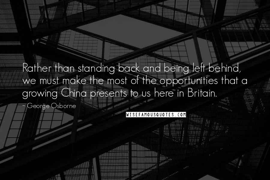 George Osborne Quotes: Rather than standing back and being left behind, we must make the most of the opportunities that a growing China presents to us here in Britain.