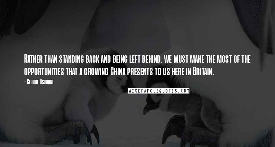 George Osborne Quotes: Rather than standing back and being left behind, we must make the most of the opportunities that a growing China presents to us here in Britain.