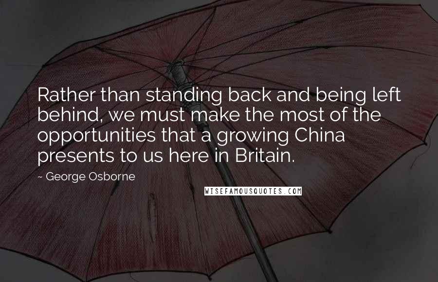 George Osborne Quotes: Rather than standing back and being left behind, we must make the most of the opportunities that a growing China presents to us here in Britain.