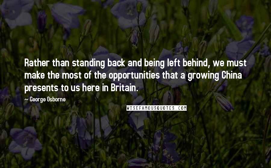 George Osborne Quotes: Rather than standing back and being left behind, we must make the most of the opportunities that a growing China presents to us here in Britain.