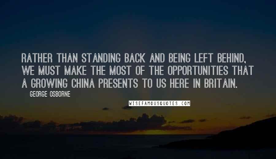 George Osborne Quotes: Rather than standing back and being left behind, we must make the most of the opportunities that a growing China presents to us here in Britain.