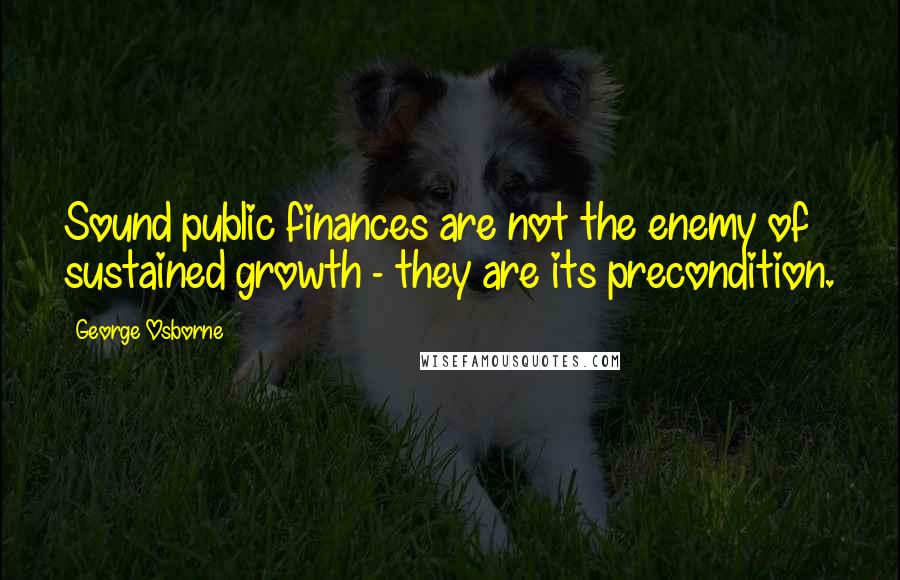 George Osborne Quotes: Sound public finances are not the enemy of sustained growth - they are its precondition.