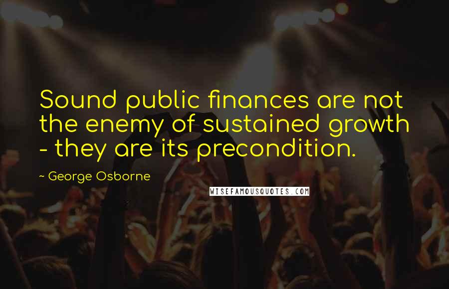 George Osborne Quotes: Sound public finances are not the enemy of sustained growth - they are its precondition.