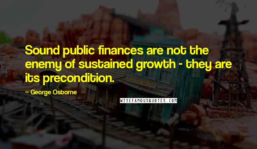 George Osborne Quotes: Sound public finances are not the enemy of sustained growth - they are its precondition.