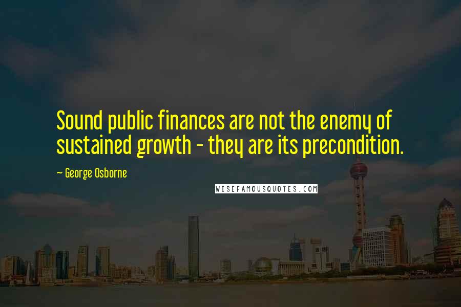 George Osborne Quotes: Sound public finances are not the enemy of sustained growth - they are its precondition.