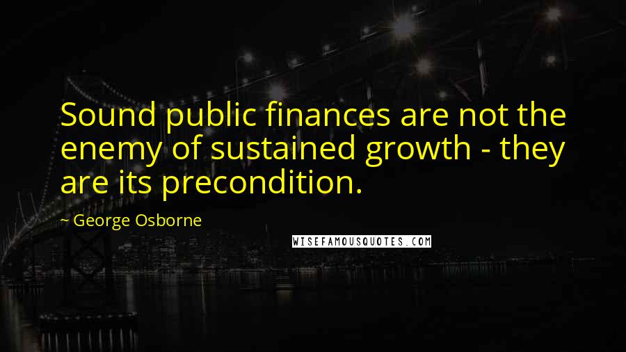 George Osborne Quotes: Sound public finances are not the enemy of sustained growth - they are its precondition.