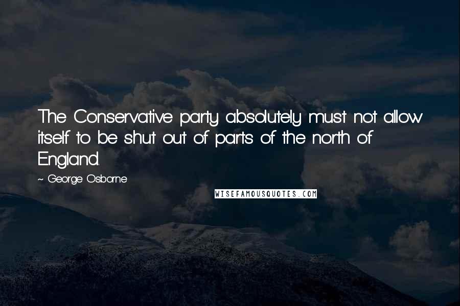 George Osborne Quotes: The Conservative party absolutely must not allow itself to be shut out of parts of the north of England.