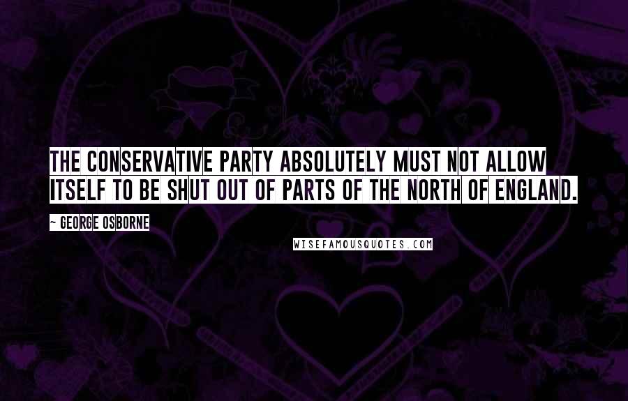 George Osborne Quotes: The Conservative party absolutely must not allow itself to be shut out of parts of the north of England.