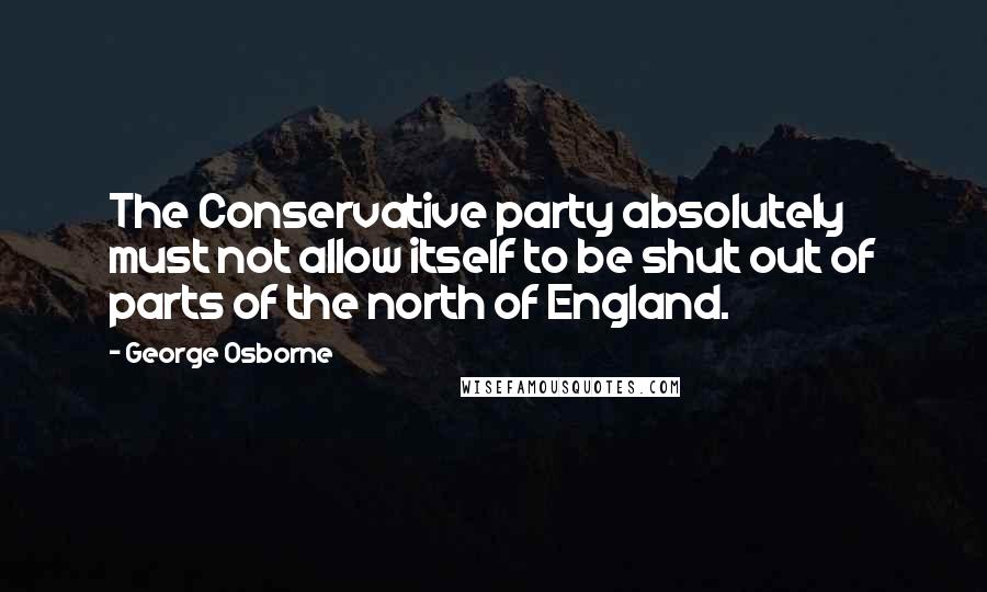 George Osborne Quotes: The Conservative party absolutely must not allow itself to be shut out of parts of the north of England.