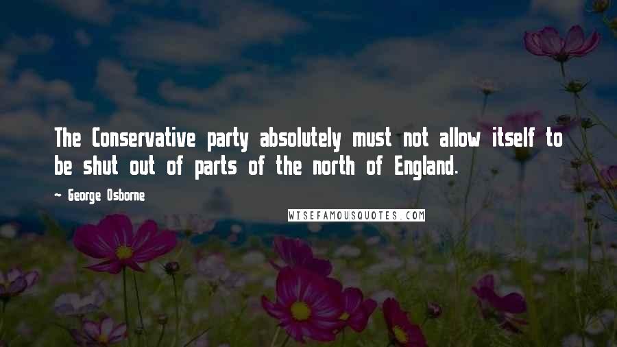 George Osborne Quotes: The Conservative party absolutely must not allow itself to be shut out of parts of the north of England.