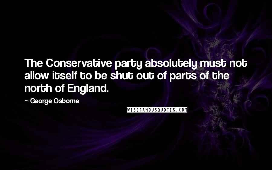 George Osborne Quotes: The Conservative party absolutely must not allow itself to be shut out of parts of the north of England.