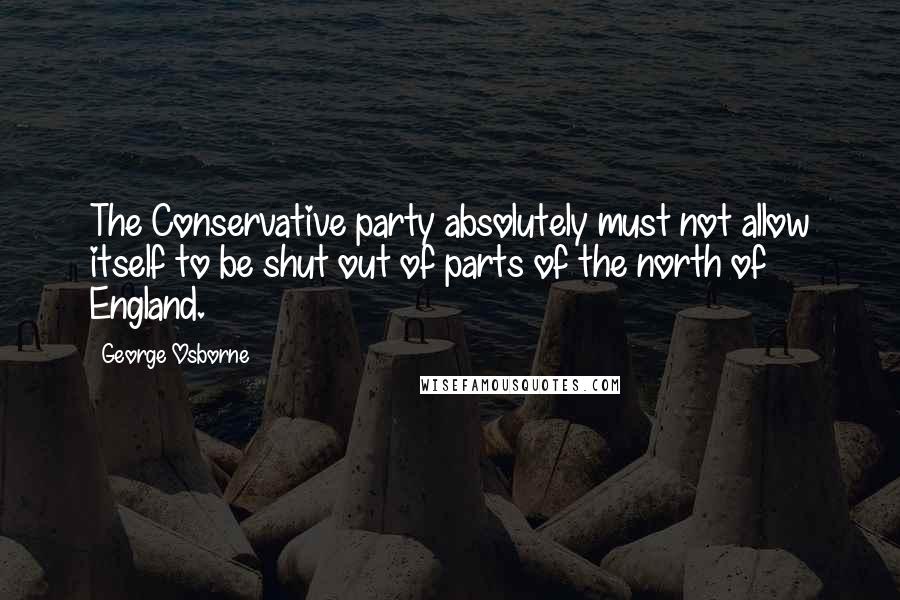 George Osborne Quotes: The Conservative party absolutely must not allow itself to be shut out of parts of the north of England.