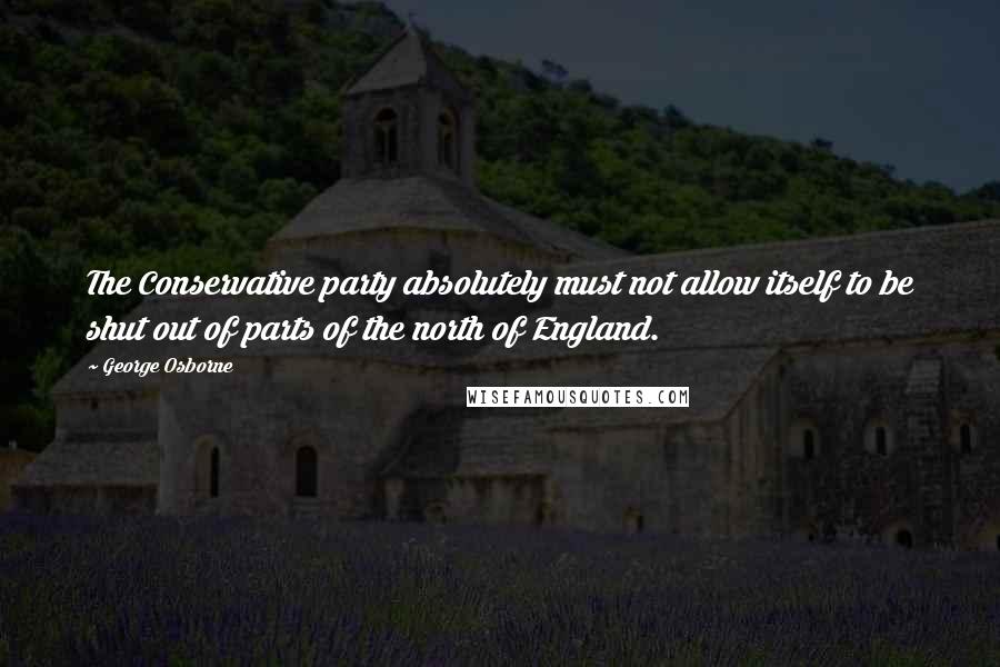 George Osborne Quotes: The Conservative party absolutely must not allow itself to be shut out of parts of the north of England.