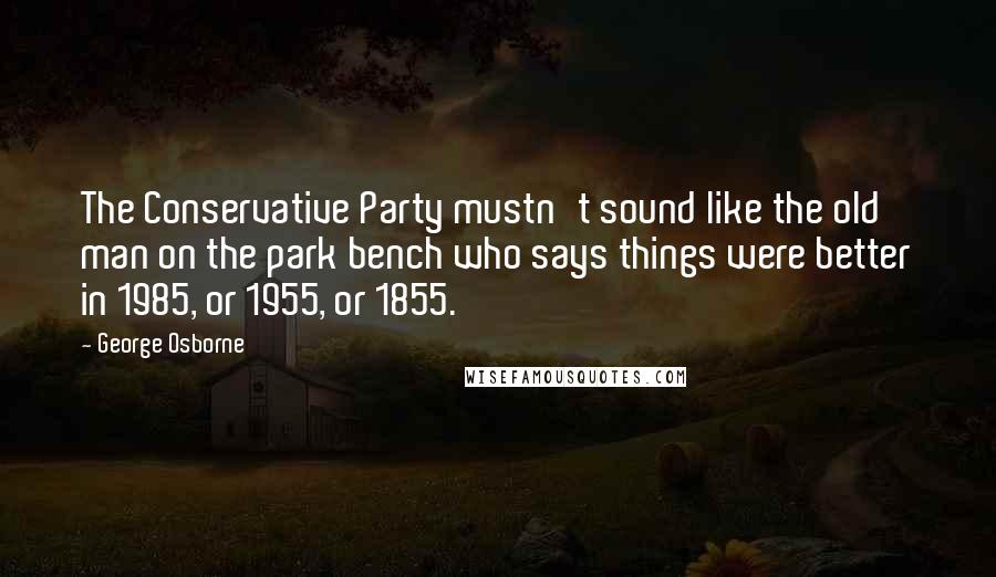 George Osborne Quotes: The Conservative Party mustn't sound like the old man on the park bench who says things were better in 1985, or 1955, or 1855.