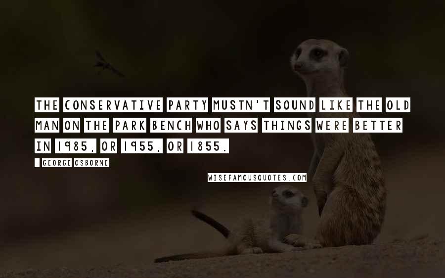 George Osborne Quotes: The Conservative Party mustn't sound like the old man on the park bench who says things were better in 1985, or 1955, or 1855.