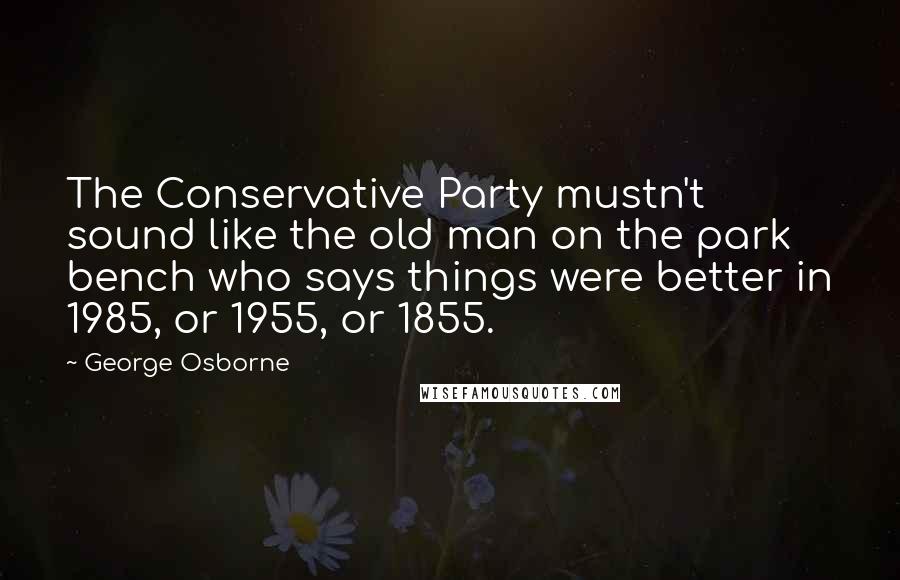 George Osborne Quotes: The Conservative Party mustn't sound like the old man on the park bench who says things were better in 1985, or 1955, or 1855.