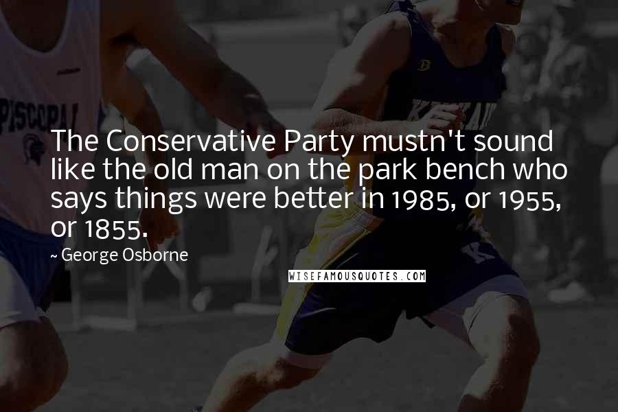 George Osborne Quotes: The Conservative Party mustn't sound like the old man on the park bench who says things were better in 1985, or 1955, or 1855.