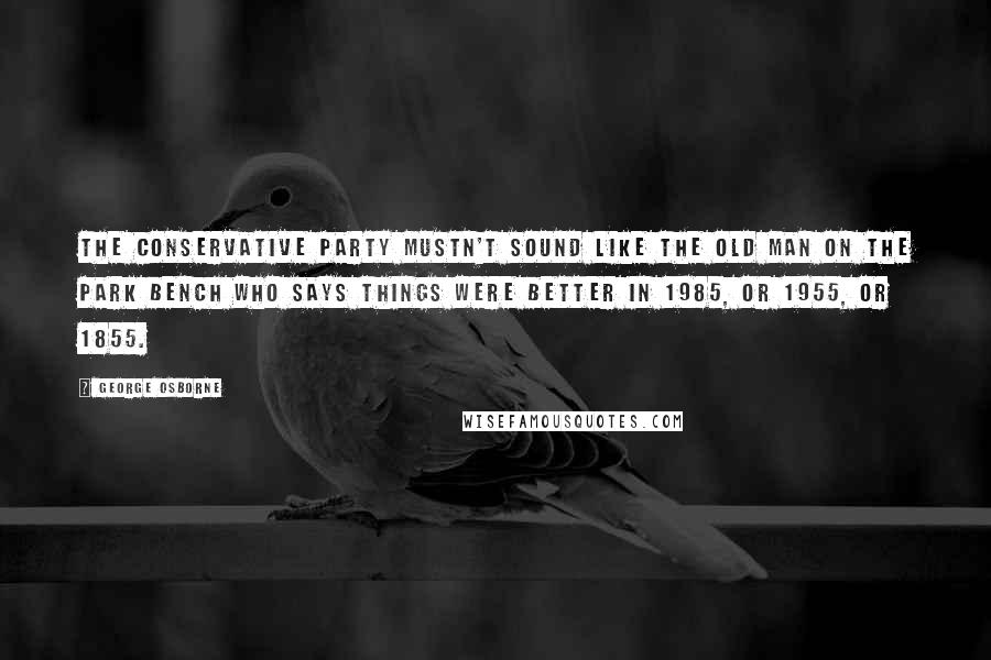 George Osborne Quotes: The Conservative Party mustn't sound like the old man on the park bench who says things were better in 1985, or 1955, or 1855.